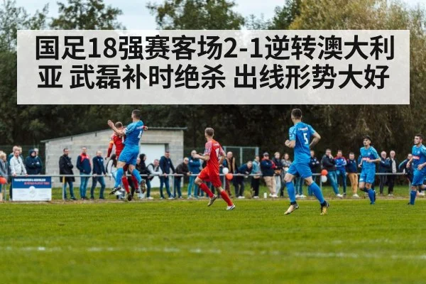 国足18强赛客场2-1逆转澳大利亚 武磊补时绝杀 出线形势大好