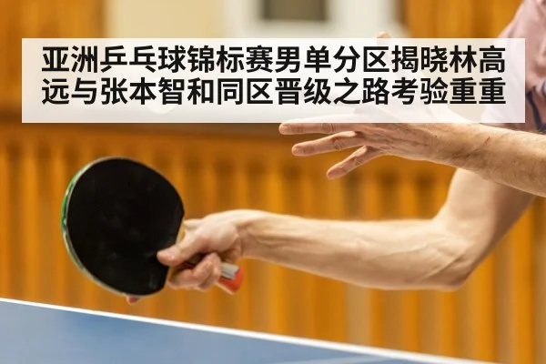 亚洲乒乓球锦标赛男单分区揭晓林高远与张本智和同区晋级之路考验重重