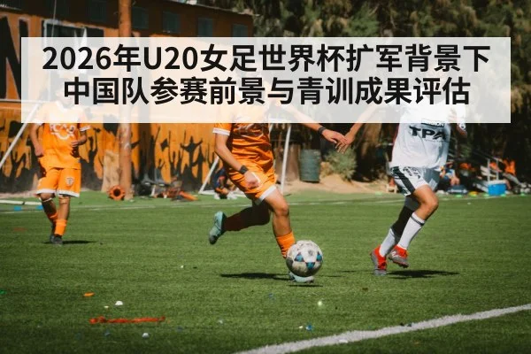 2026年U20女足世界杯扩军背景下中国队参赛前景与青训成果评估